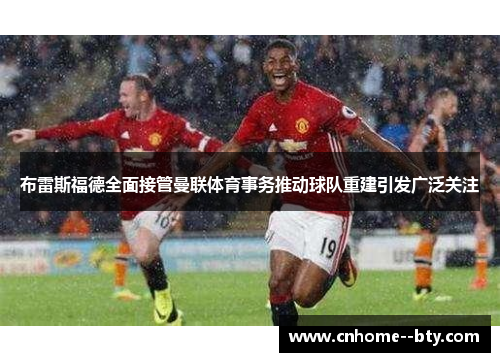 布雷斯福德全面接管曼联体育事务推动球队重建引发广泛关注