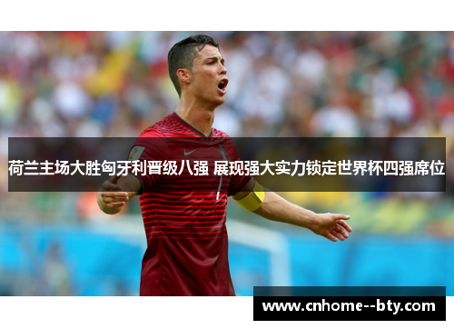 荷兰主场大胜匈牙利晋级八强 展现强大实力锁定世界杯四强席位 荷兰主场大胜匈牙利晋级八强 展现强大实力锁定世界杯四强席位