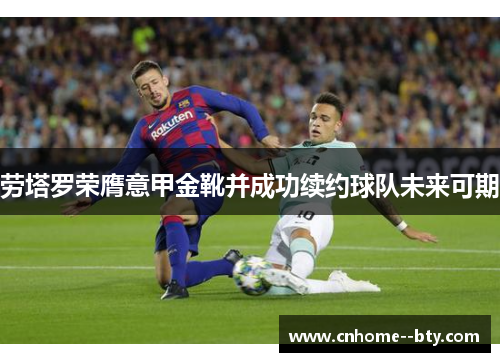 劳塔罗荣膺意甲金靴并成功续约球队未来可期 劳塔罗荣膺意甲金靴并成功续约球队未来可期