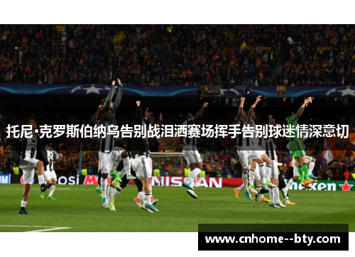 托尼·克罗斯伯纳乌告别战泪洒赛场挥手告别球迷情深意切