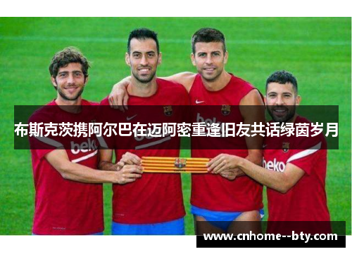 布斯克茨携阿尔巴在迈阿密重逢旧友共话绿茵岁月