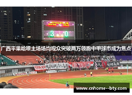 广西平果哈嘹主场场均观众突破两万领跑中甲球市成为焦点