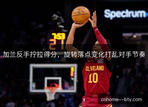 加兰反手拧拉得分，旋转落点变化打乱对手节奏