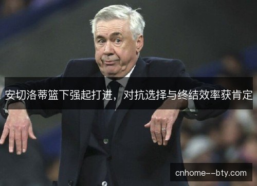 安切洛蒂篮下强起打进,对抗选择与终结效率获肯定 安切洛蒂篮下强起打进,对抗选择与终结效率获肯定