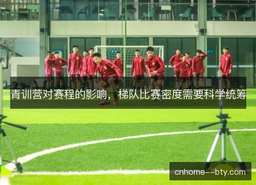 青训营对赛程的影响,梯队比赛密度需要科学统筹 青训营对赛程的影响,梯队比赛密度需要科学统筹